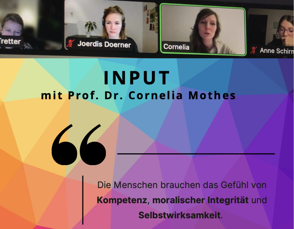Ein Screenshot aus einer Videokonferenz. Vier Personen, die in den Bildschirm schauen. Es spricht Cornelia. Darunter der Titel der Veranstaltung "Input mit Prof. Dr. Cornelia Mothes" mit einem Zitat "Die Menschen brauchen das Gefühl von Kompetenz, moralischer Integrität und Selbstwirksamkeit"